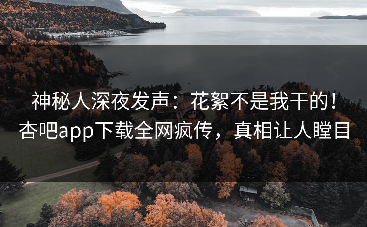 神秘人深夜发声：花絮不是我干的！杏吧app下载全网疯传，真相让人瞠目
