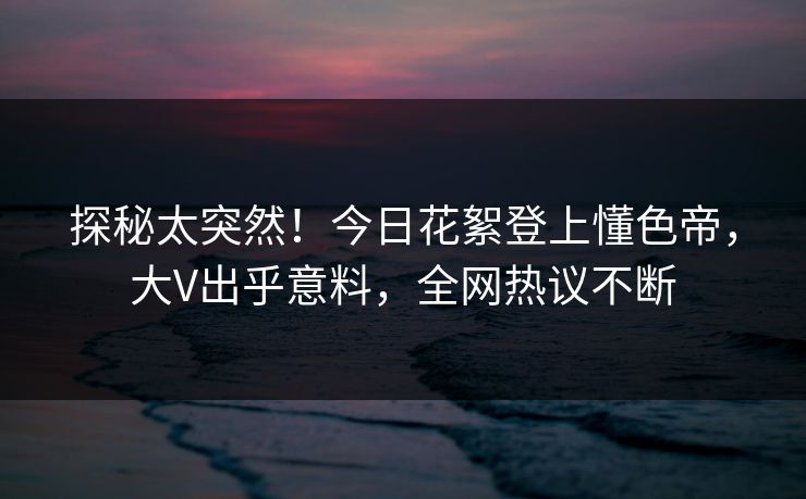 探秘太突然！今日花絮登上懂色帝，大V出乎意料，全网热议不断