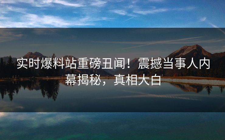 实时爆料站重磅丑闻！震撼当事人内幕揭秘，真相大白