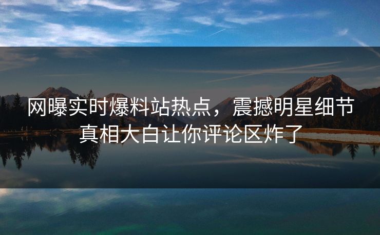 网曝实时爆料站热点，震撼明星细节真相大白让你评论区炸了