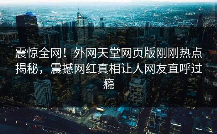 震惊全网！外网天堂网页版刚刚热点揭秘，震撼网红真相让人网友直呼过瘾