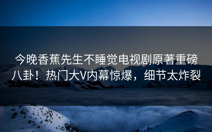 今晚香蕉先生不睡觉电视剧原著重磅八卦！热门大V内幕惊爆，细节太炸裂