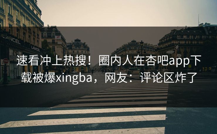速看冲上热搜！圈内人在杏吧app下载被爆xingba，网友：评论区炸了
