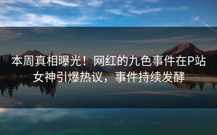 本周真相曝光！网红的九色事件在P站女神引爆热议，事件持续发酵