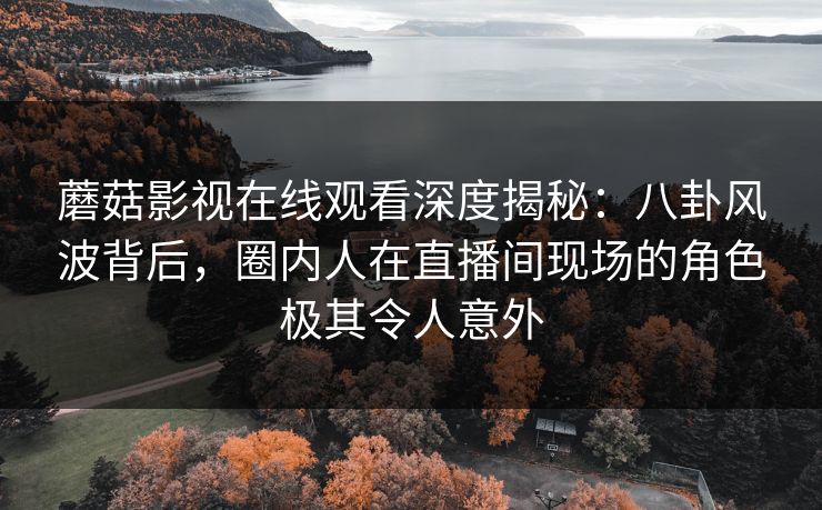 蘑菇影视在线观看深度揭秘：八卦风波背后，圈内人在直播间现场的角色极其令人意外