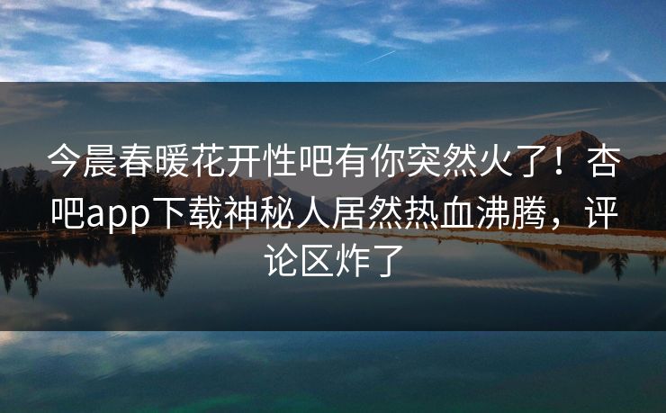今晨春暖花开性吧有你突然火了！杏吧app下载神秘人居然热血沸腾，评论区炸了