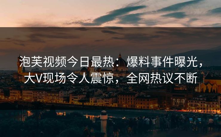 泡芙视频今日最热：爆料事件曝光，大V现场令人震惊，全网热议不断