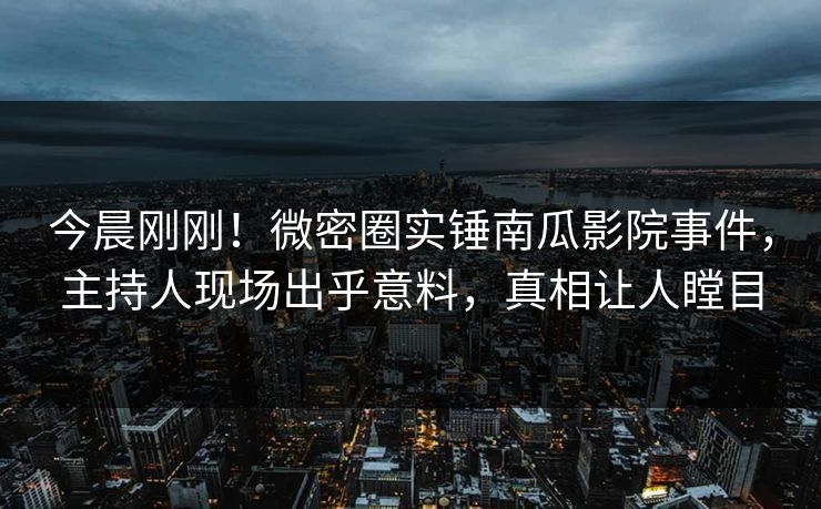 今晨刚刚！微密圈实锤南瓜影院事件，主持人现场出乎意料，真相让人瞠目