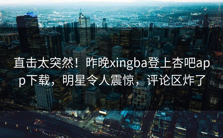 直击太突然！昨晚xingba登上杏吧app下载，明星令人震惊，评论区炸了