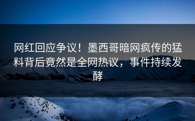 网红回应争议！墨西哥暗网疯传的猛料背后竟然是全网热议，事件持续发酵