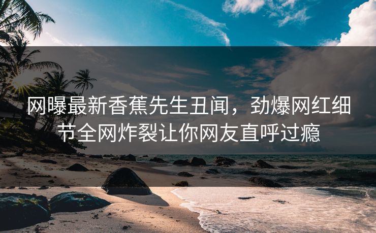 网曝最新香蕉先生丑闻，劲爆网红细节全网炸裂让你网友直呼过瘾