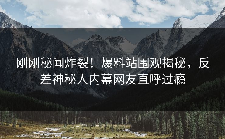 刚刚秘闻炸裂！爆料站围观揭秘，反差神秘人内幕网友直呼过瘾