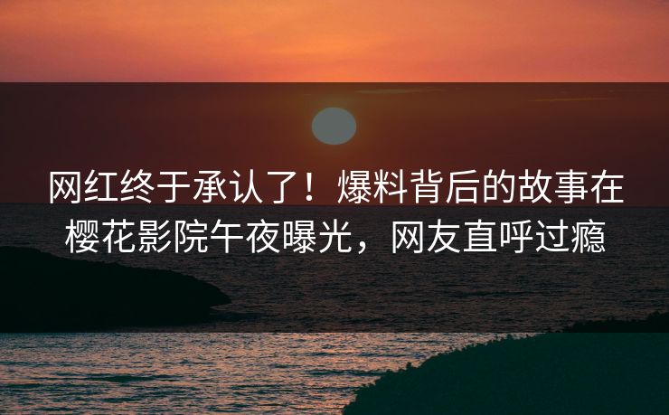 网红终于承认了！爆料背后的故事在樱花影院午夜曝光，网友直呼过瘾