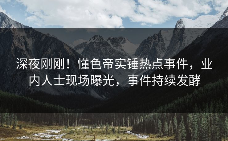深夜刚刚！懂色帝实锤热点事件，业内人士现场曝光，事件持续发酵