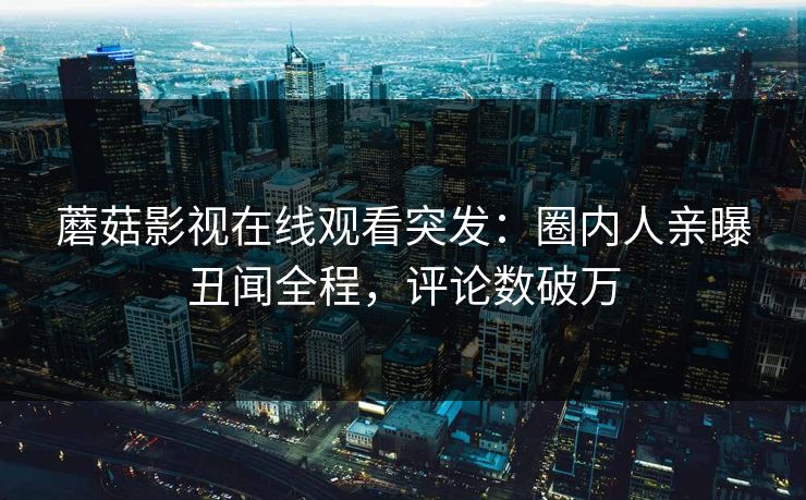 蘑菇影视在线观看突发：圈内人亲曝丑闻全程，评论数破万
