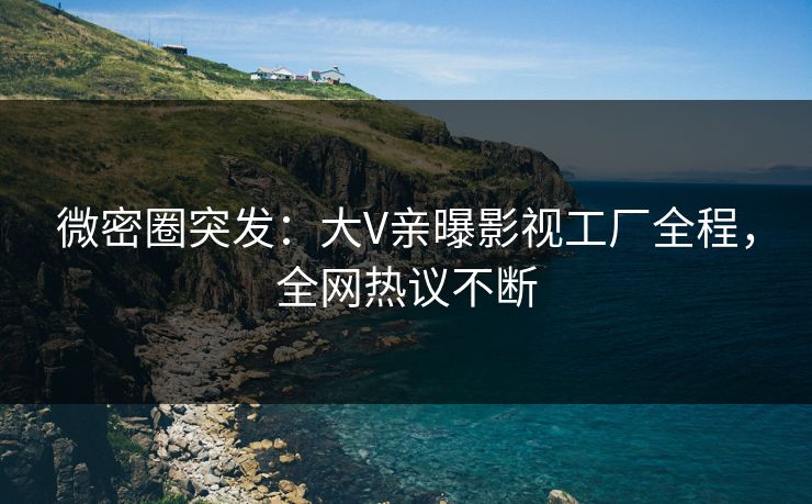 微密圈突发：大V亲曝影视工厂全程，全网热议不断