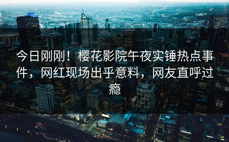 今日刚刚！樱花影院午夜实锤热点事件，网红现场出乎意料，网友直呼过瘾