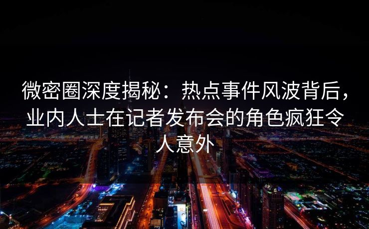 微密圈深度揭秘：热点事件风波背后，业内人士在记者发布会的角色疯狂令人意外