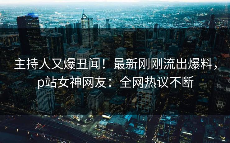 主持人又爆丑闻！最新刚刚流出爆料，p站女神网友：全网热议不断