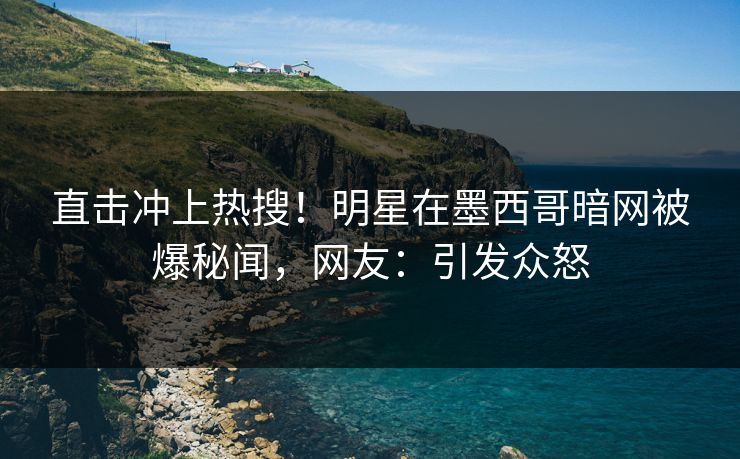 直击冲上热搜！明星在墨西哥暗网被爆秘闻，网友：引发众怒