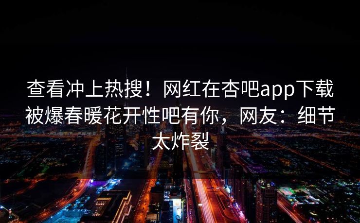 查看冲上热搜！网红在杏吧app下载被爆春暖花开性吧有你，网友：细节太炸裂