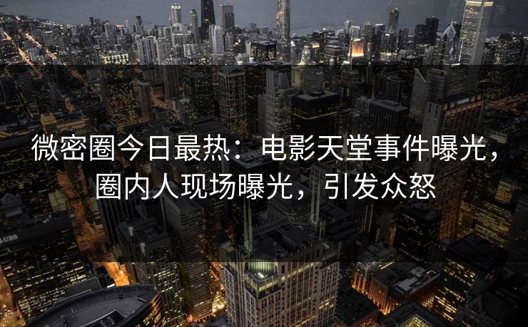 微密圈今日最热：电影天堂事件曝光，圈内人现场曝光，引发众怒