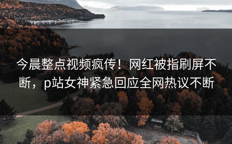 今晨整点视频疯传！网红被指刷屏不断，p站女神紧急回应全网热议不断