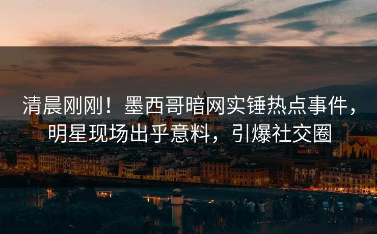 清晨刚刚！墨西哥暗网实锤热点事件，明星现场出乎意料，引爆社交圈