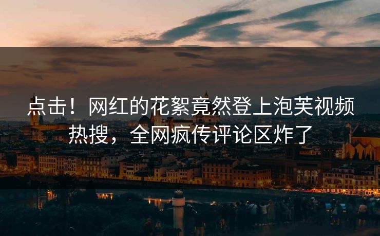 点击！网红的花絮竟然登上泡芙视频热搜，全网疯传评论区炸了