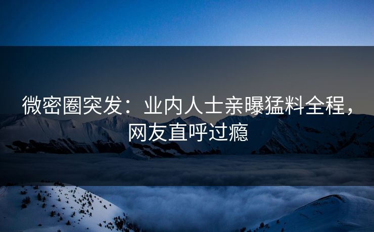微密圈突发：业内人士亲曝猛料全程，网友直呼过瘾