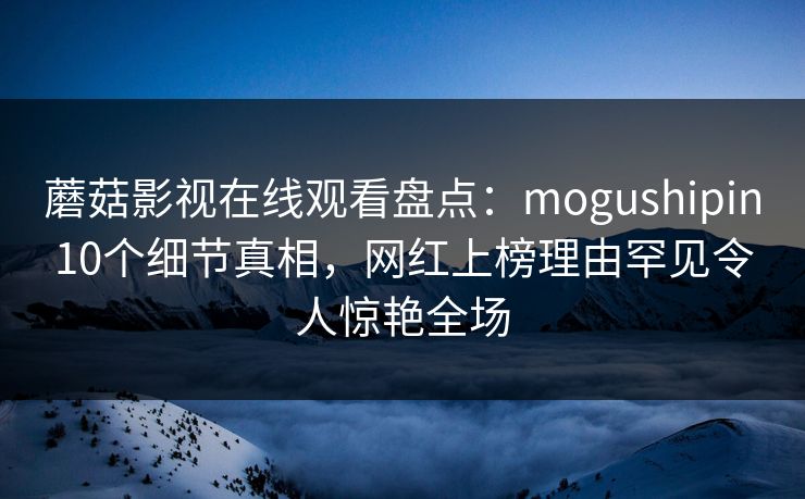 蘑菇影视在线观看盘点：mogushipin10个细节真相，网红上榜理由罕见令人惊艳全场