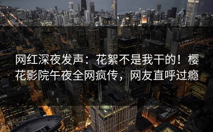 网红深夜发声：花絮不是我干的！樱花影院午夜全网疯传，网友直呼过瘾
