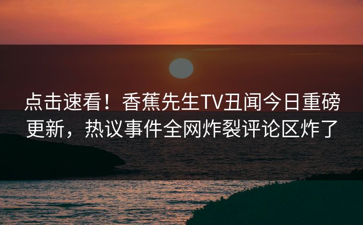 点击速看！香蕉先生TV丑闻今日重磅更新，热议事件全网炸裂评论区炸了