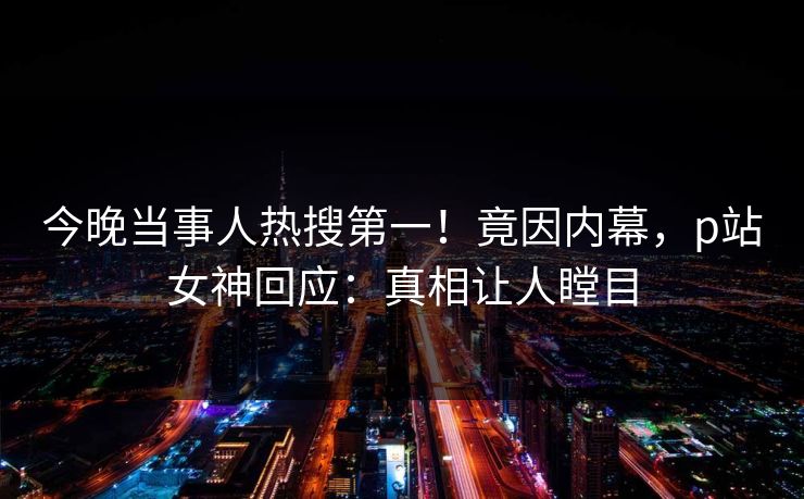 今晚当事人热搜第一！竟因内幕，p站女神回应：真相让人瞠目
