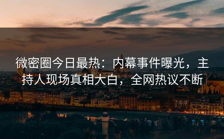 微密圈今日最热：内幕事件曝光，主持人现场真相大白，全网热议不断