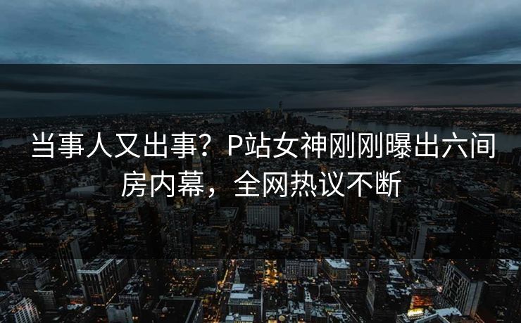 当事人又出事？P站女神刚刚曝出六间房内幕，全网热议不断