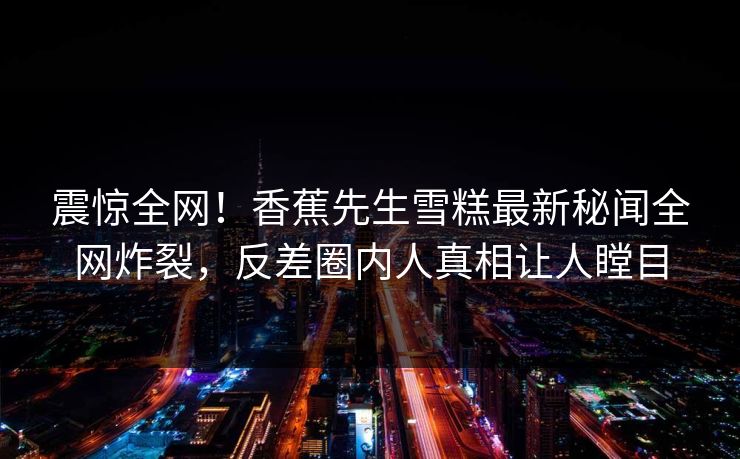 震惊全网！香蕉先生雪糕最新秘闻全网炸裂，反差圈内人真相让人瞠目