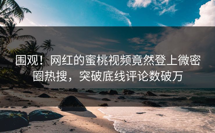 围观！网红的蜜桃视频竟然登上微密圈热搜，突破底线评论数破万