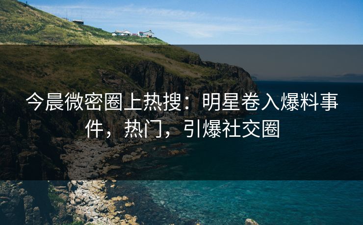 今晨微密圈上热搜：明星卷入爆料事件，热门，引爆社交圈