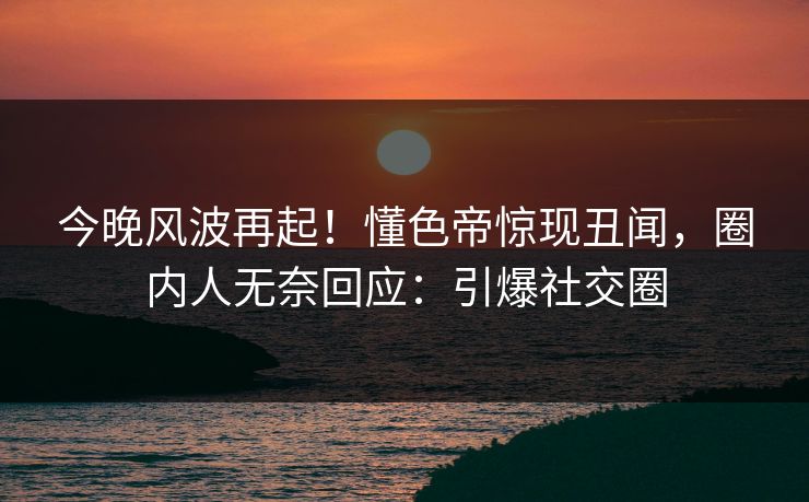 今晚风波再起！懂色帝惊现丑闻，圈内人无奈回应：引爆社交圈