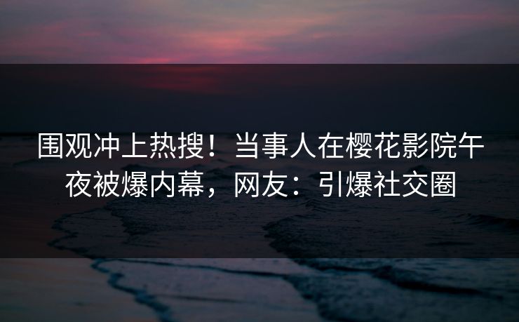 围观冲上热搜！当事人在樱花影院午夜被爆内幕，网友：引爆社交圈