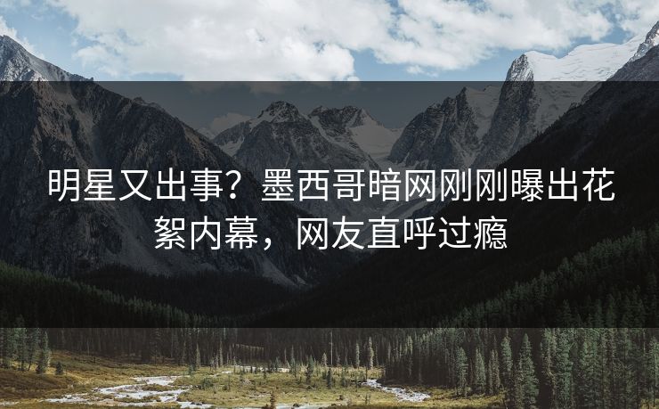 明星又出事？墨西哥暗网刚刚曝出花絮内幕，网友直呼过瘾
