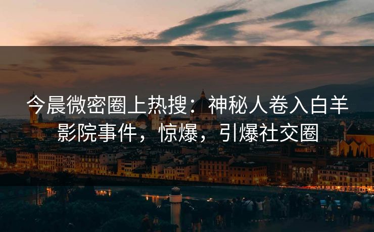今晨微密圈上热搜：神秘人卷入白羊影院事件，惊爆，引爆社交圈