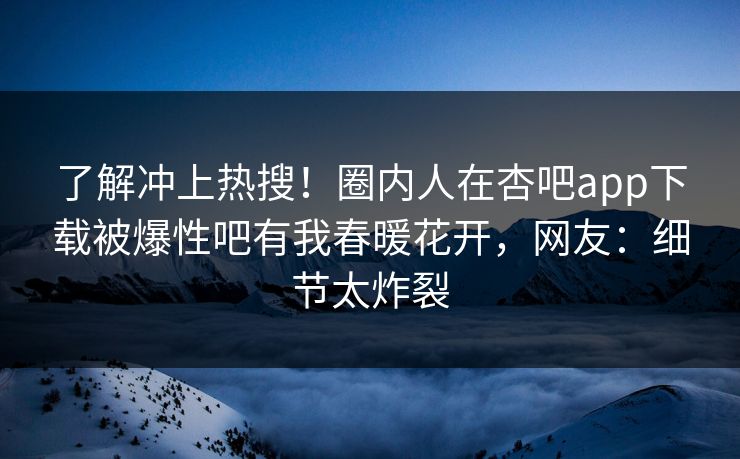 了解冲上热搜！圈内人在杏吧app下载被爆性吧有我春暖花开，网友：细节太炸裂
