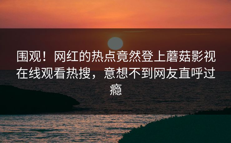 围观！网红的热点竟然登上蘑菇影视在线观看热搜，意想不到网友直呼过瘾