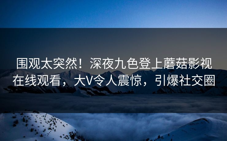 围观太突然！深夜九色登上蘑菇影视在线观看，大V令人震惊，引爆社交圈