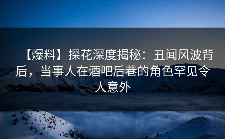 【爆料】探花深度揭秘：丑闻风波背后，当事人在酒吧后巷的角色罕见令人意外