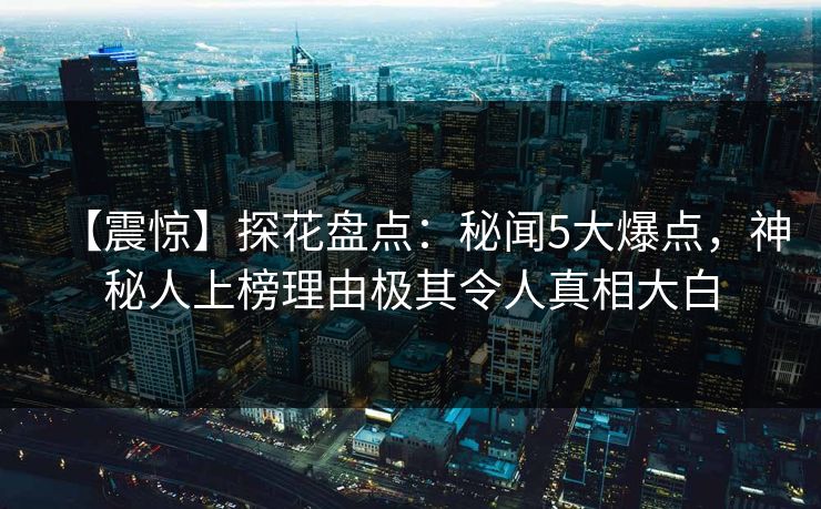 【震惊】探花盘点：秘闻5大爆点，神秘人上榜理由极其令人真相大白