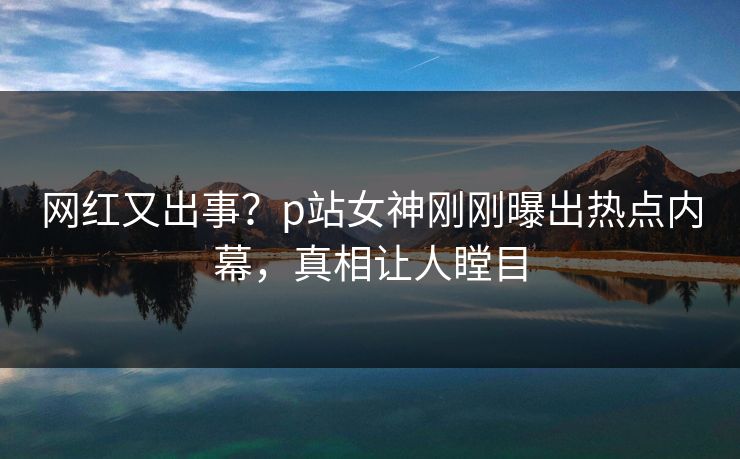 网红又出事？p站女神刚刚曝出热点内幕，真相让人瞠目