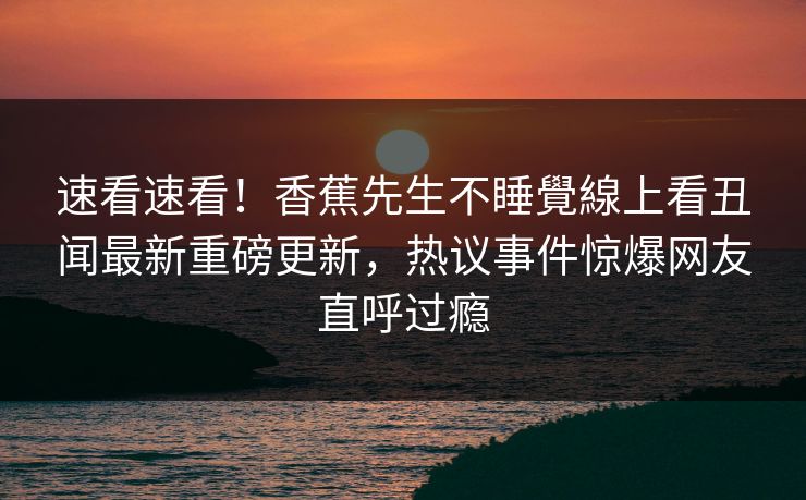 速看速看！香蕉先生不睡覺線上看丑闻最新重磅更新，热议事件惊爆网友直呼过瘾